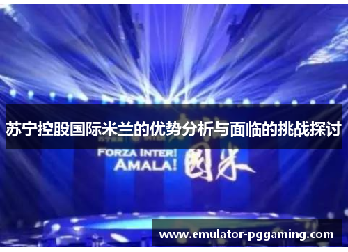 苏宁控股国际米兰的优势分析与面临的挑战探讨 苏宁控股国际米兰的优势分析与面临的挑战探讨