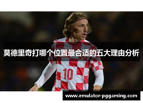 莫德里奇打哪个位置最合适的五大理由分析