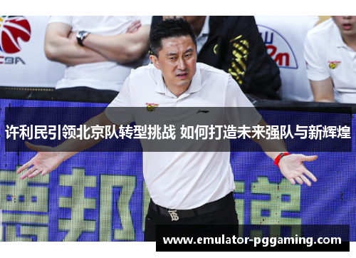 许利民引领北京队转型挑战 如何打造未来强队与新辉煌