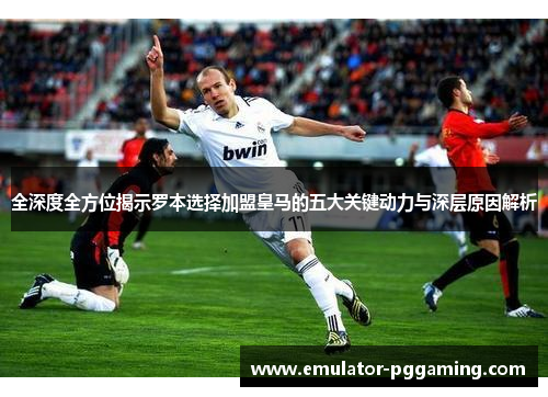 全深度全方位揭示罗本选择加盟皇马的五大关键动力与深层原因解析