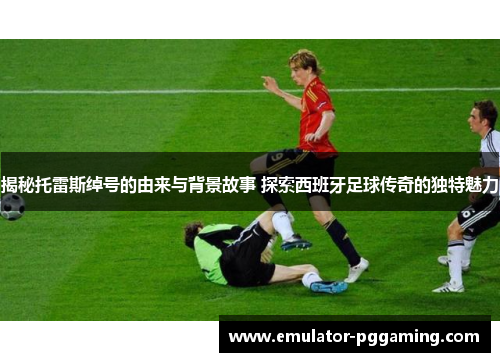 揭秘托雷斯绰号的由来与背景故事 探索西班牙足球传奇的独特魅力