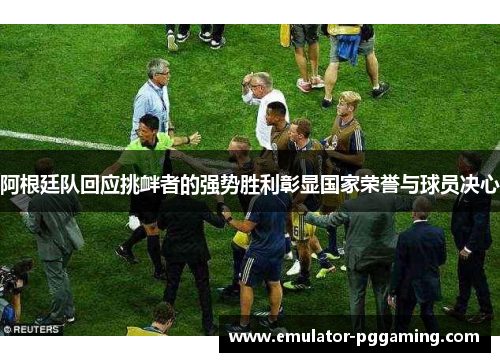 阿根廷队回应挑衅者的强势胜利彰显国家荣誉与球员决心
