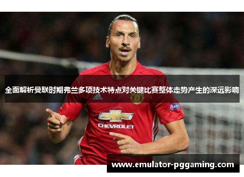 全面解析曼联时期弗兰多项技术特点对关键比赛整体走势产生的深远影响