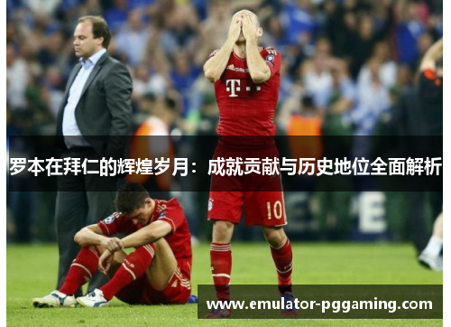 罗本在拜仁的辉煌岁月：成就贡献与历史地位全面解析