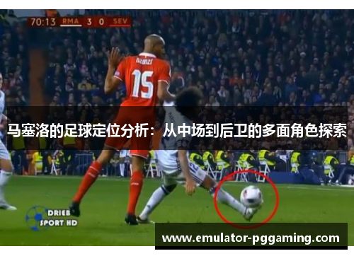 马塞洛的足球定位分析：从中场到后卫的多面角色探索