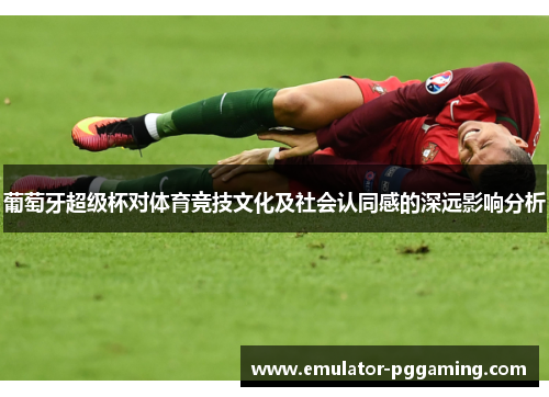 葡萄牙超级杯对体育竞技文化及社会认同感的深远影响分析