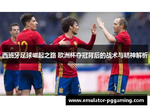 西班牙足球崛起之路 欧洲杯夺冠背后的战术与精神解析 西班牙足球崛起之路 欧洲杯夺冠背后的战术与精神解析