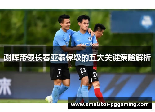 谢晖带领长春亚泰保级的五大关键策略解析 谢晖带领长春亚泰保级的五大关键策略解析