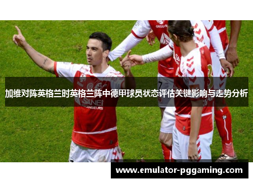 加维对阵英格兰时英格兰阵中德甲球员状态评估关键影响与走势分析 加维对阵英格兰时英格兰阵中德甲球员状态评估关键影响与走势分析