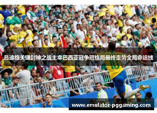 吕迪格关键封神之战主宰巴西亚冠争冠格局最终走势全局命运线