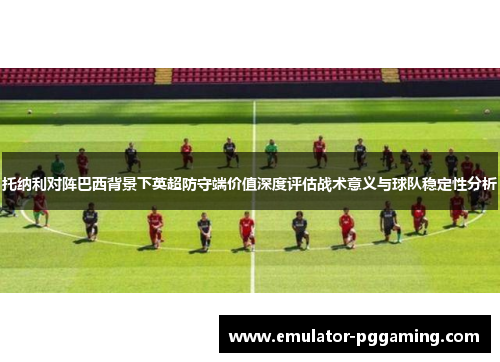 托纳利对阵巴西背景下英超防守端价值深度评估战术意义与球队稳定性分析