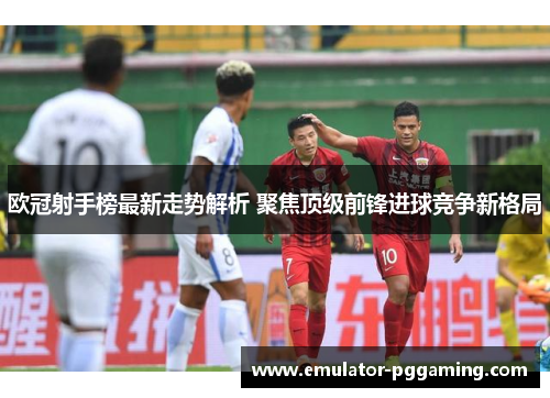 欧冠射手榜最新走势解析 聚焦顶级前锋进球竞争新格局 欧冠射手榜最新走势解析 聚焦顶级前锋进球竞争新格局