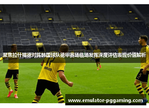 聚焦拉什福德对阵韩国球队德甲赛场临场发挥深度评估表现价值解析 聚焦拉什福德对阵韩国球队德甲赛场临场发挥深度评估表现价值解析