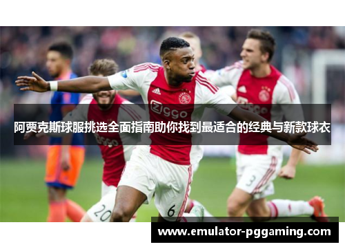 阿贾克斯球服挑选全面指南助你找到最适合的经典与新款球衣