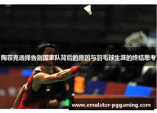 陶菲克选择告别国家队背后的原因与羽毛球生涯的终结思考