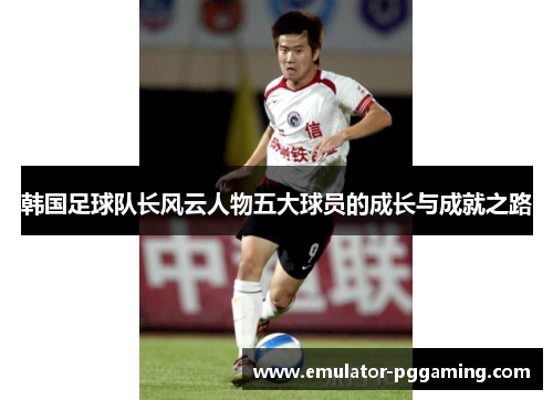 韩国足球队长风云人物五大球员的成长与成就之路 韩国足球队长风云人物五大球员的成长与成就之路
