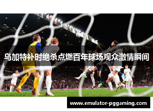 乌加特补时绝杀点燃百年球场观众激情瞬间