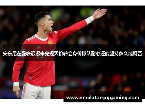 安东尼在曼联迟迟未兑现天价转会身价球队耐心还能坚持多久成疑否