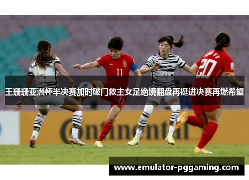 王珊珊亚洲杯半决赛加时破门救主女足绝境翻盘再挺进决赛再燃希望