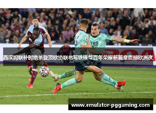 西汉姆联补时绝杀登顶欧协联书写铁锤帮百年荣耀新篇章震撼欧洲夜