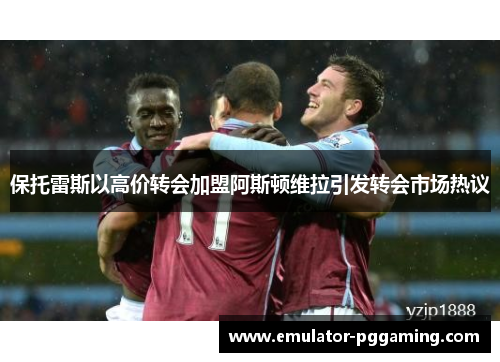 保托雷斯以高价转会加盟阿斯顿维拉引发转会市场热议 保托雷斯以高价转会加盟阿斯顿维拉引发转会市场热议