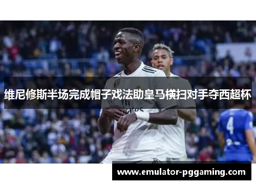 维尼修斯半场完成帽子戏法助皇马横扫对手夺西超杯 维尼修斯半场完成帽子戏法助皇马横扫对手夺西超杯
