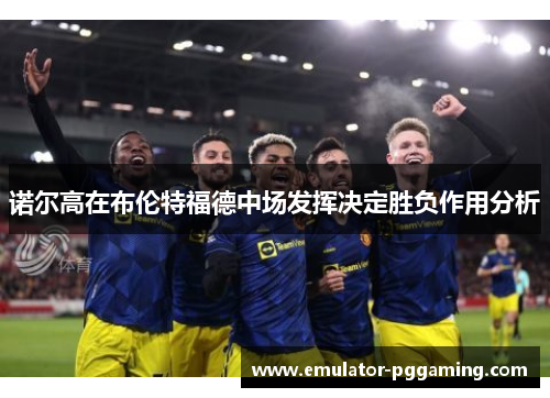 诺尔高在布伦特福德中场发挥决定胜负作用分析