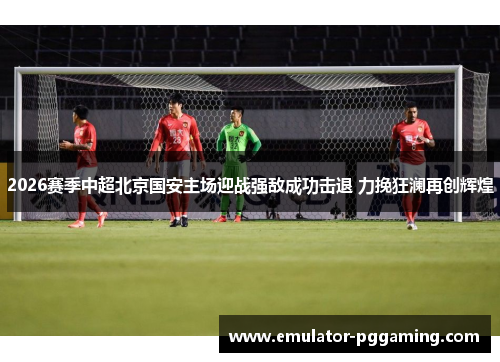 2026赛季中超北京国安主场迎战强敌成功击退 力挽狂澜再创辉煌 2026赛季中超北京国安主场迎战强敌成功击退 力挽狂澜再创辉煌
