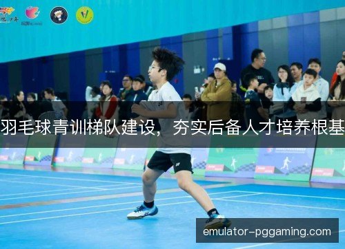 羽毛球青训梯队建设，夯实后备人才培养根基