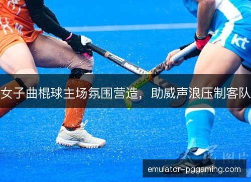 女子曲棍球主场氛围营造，助威声浪压制客队
