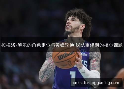 拉梅洛·鲍尔的角色定位与黄蜂轮换 球队重建期的核心课题